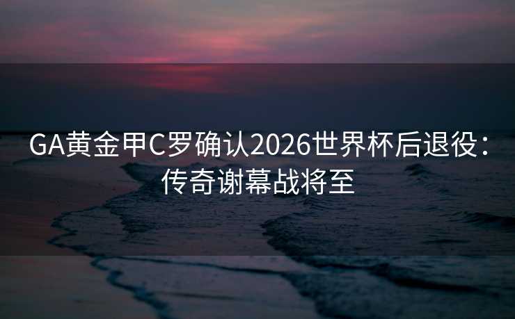 GA黄金甲C罗确认2026世界杯后退役：传奇谢幕战将至
