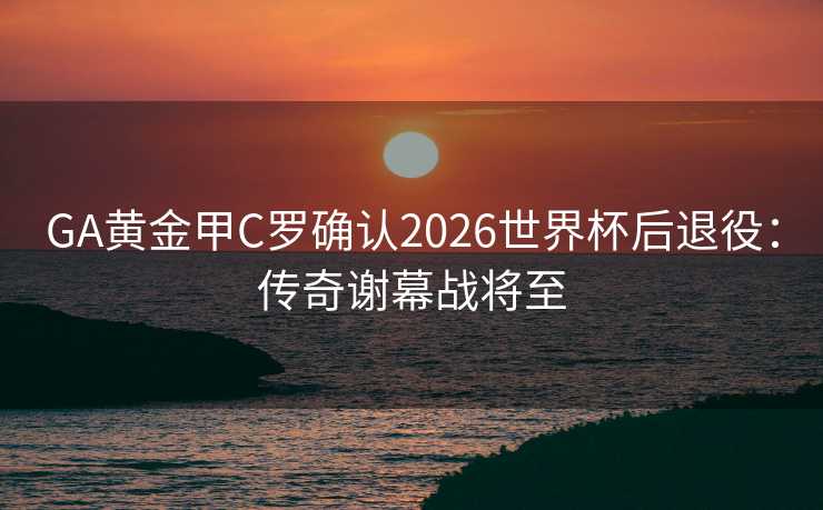 GA黄金甲C罗确认2026世界杯后退役：传奇谢幕战将至