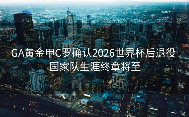 GA黄金甲C罗确认2026世界杯后退役 国家队生涯终章将至